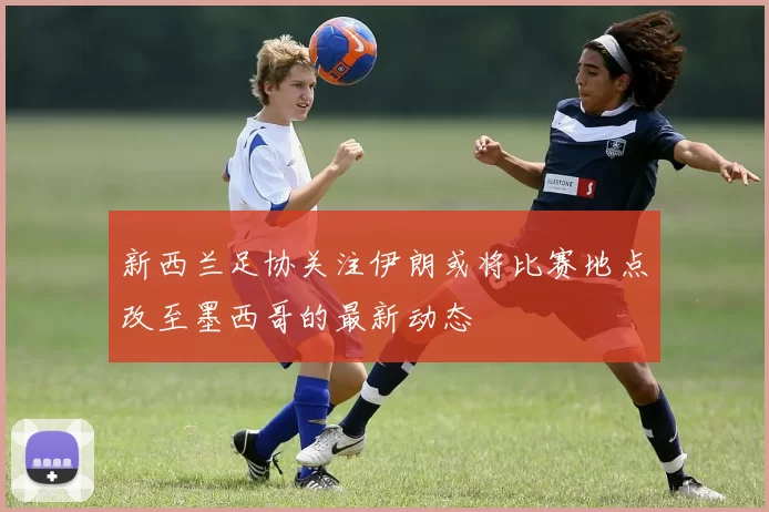 新西兰足协关注伊朗或将比赛地点改至墨西哥的最新动态