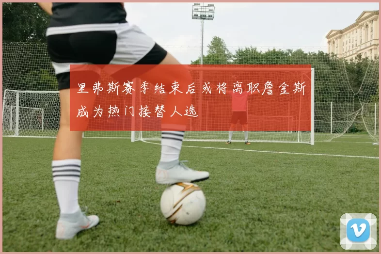 里弗斯赛季结束后或将离职詹金斯成为热门接替人选