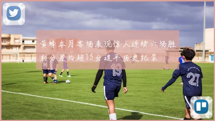 黄蜂本月客场表现惊人连续六场胜利分差均超15分追平历史纪录