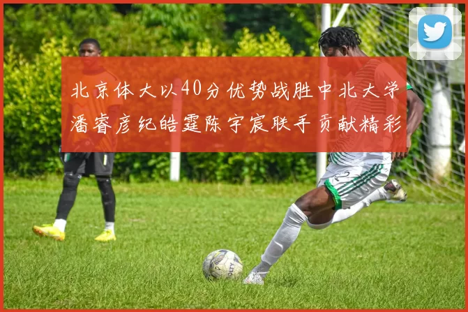 北京体大以40分优势战胜中北大学潘睿彦纪皓霆陈宇宸联手贡献精彩表现