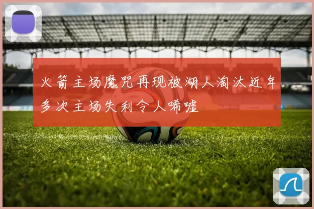 火箭主场魔咒再现被湖人淘汰近年多次主场失利令人唏嘘