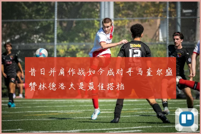 昔日并肩作战如今成对手马奎尔盛赞林德洛夫是最佳搭档