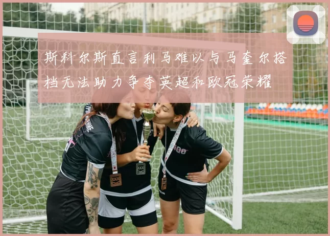 斯科尔斯直言利马难以与马奎尔搭档无法助力争夺英超和欧冠荣耀