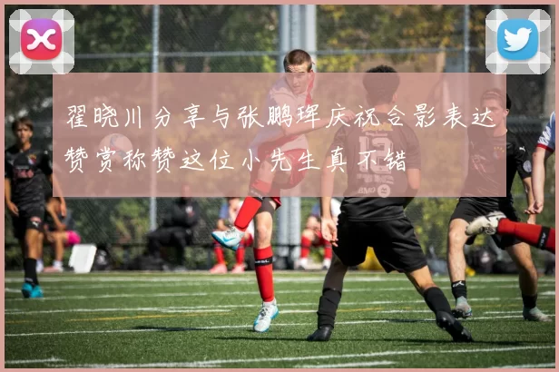 翟晓川分享与张鹏珲庆祝合影表达赞赏称赞这位小先生真不错