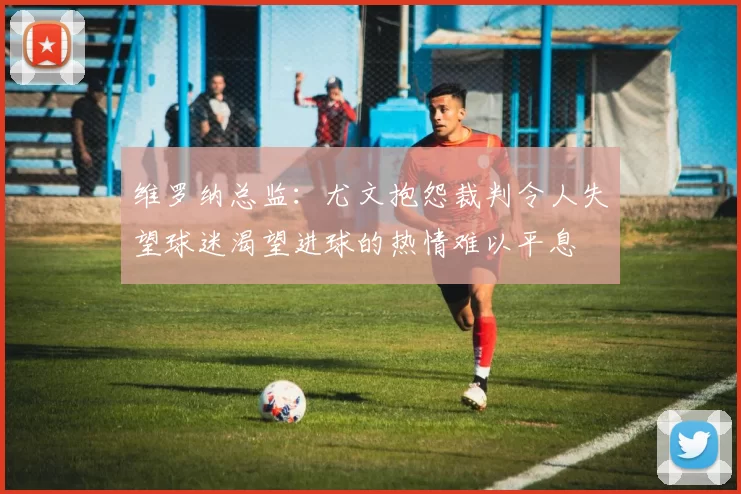 维罗纳总监：尤文抱怨裁判令人失望球迷渴望进球的热情难以平息