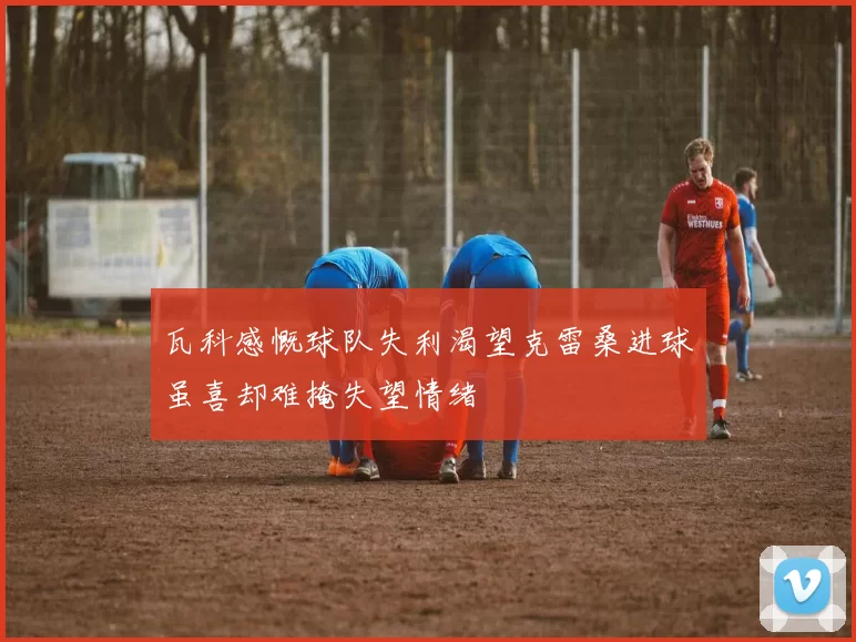 瓦科感慨球队失利渴望克雷桑进球虽喜却难掩失望情绪