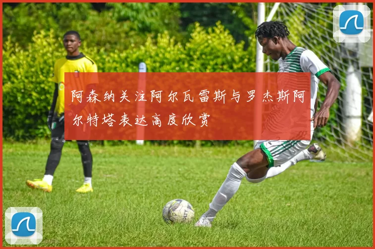 阿森纳关注阿尔瓦雷斯与罗杰斯阿尔特塔表达高度欣赏