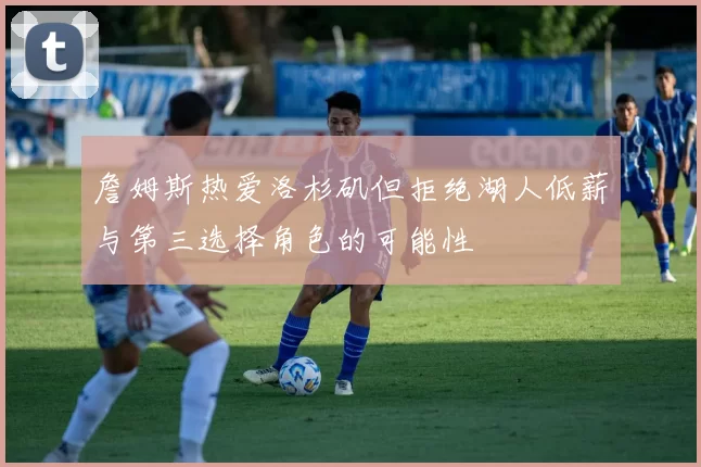 詹姆斯热爱洛杉矶但拒绝湖人低薪与第三选择角色的可能性